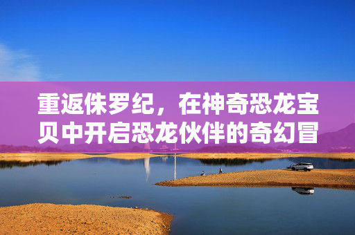 重返侏罗纪,在神奇恐龙宝贝中开启恐龙伙伴的奇幻冒险