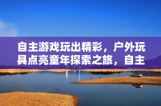 自主游戏玩出精彩，户外玩具点亮童年探索之旅，自主游戏与户外玩具，点亮童年探索精彩