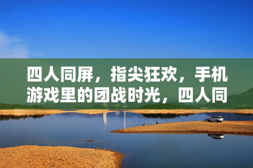 四人同屏，指尖狂欢，手机游戏里的团战时光，四人同屏指尖狂欢，手机团战时光
