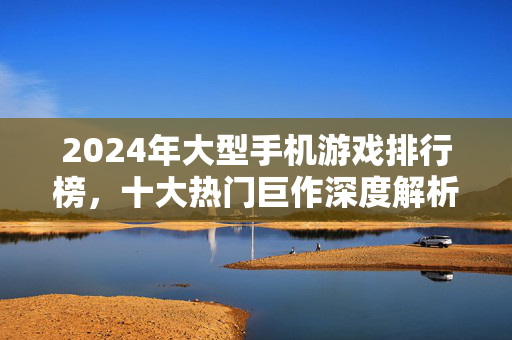 2024年大型手机游戏排行榜，十大热门巨作深度解析，哪款值得入坑？2024大型手机游戏排行榜，十大热门巨作深度解析，哪款值得入坑？
