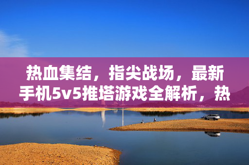 热血集结，指尖战场，最新手机5v5推塔游戏全解析，热血集结指尖战场，最新手机5v5推塔游戏全解析
