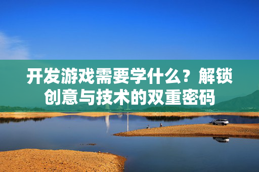 开发游戏需要学什么？解锁创意与技术的双重密码