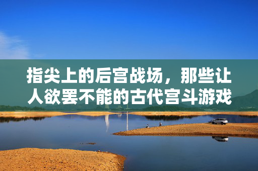 指尖上的后宫战场，那些让人欲罢不能的古代宫斗游戏，指尖上的古代宫斗，欲罢不能的后宫战场