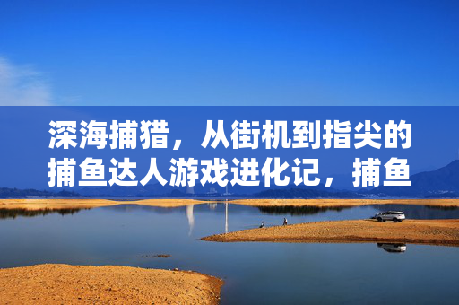 深海捕猎，从街机到指尖的捕鱼达人游戏进化记，捕鱼游戏进化，从街机到指尖的深海捕猎