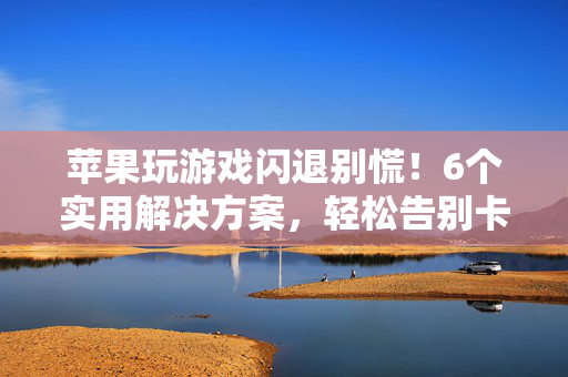 苹果玩游戏闪退别慌！6个实用解决方案，轻松告别卡顿崩溃，苹果游戏闪退别慌！6招实用方案，轻松告别卡顿崩溃