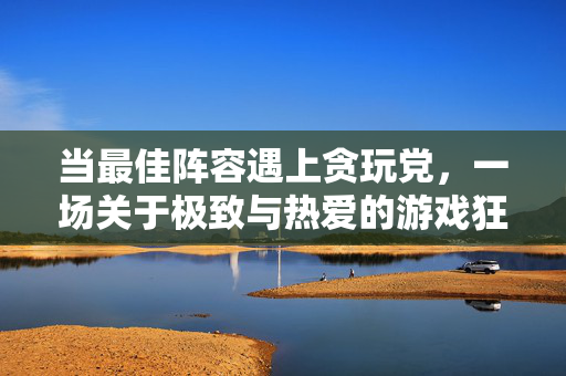 当最佳阵容遇上贪玩党，一场关于极致与热爱的游戏狂欢，最佳阵容遇上贪玩党，极致与热爱的游戏狂欢