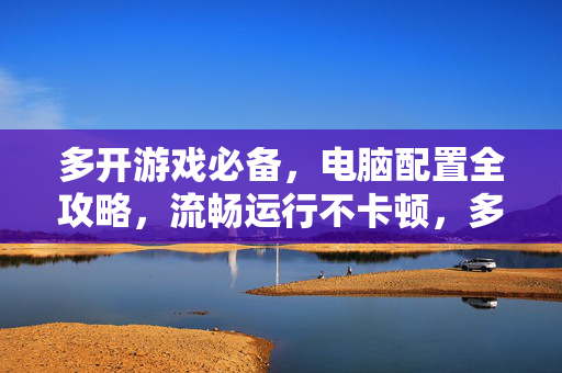 多开游戏必备，电脑配置全攻略，流畅运行不卡顿，多开游戏电脑配置全攻略，流畅运行不卡顿必备