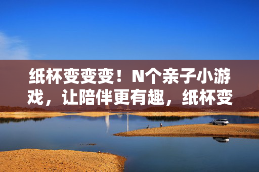 纸杯变变变！N个亲子小游戏，让陪伴更有趣，纸杯变变变，亲子游戏让陪伴更有趣