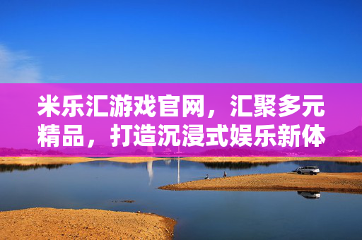 米乐汇游戏官网，汇聚多元精品，打造沉浸式娱乐新体验，米乐汇游戏官网，汇聚多元精品，打造沉浸式娱乐新体验