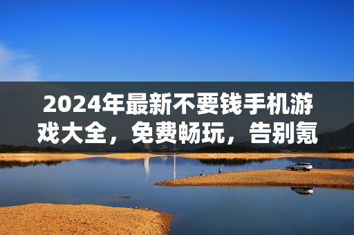2024年最新不要钱手机游戏大全，免费畅玩，告别氪金陷阱！2024年最新免费手机游戏大全，告别氪金，畅玩无坑