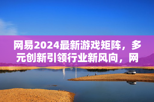 网易2024最新游戏矩阵，多元创新引领行业新风向，网易2024游戏矩阵，多元创新引领行业新风向