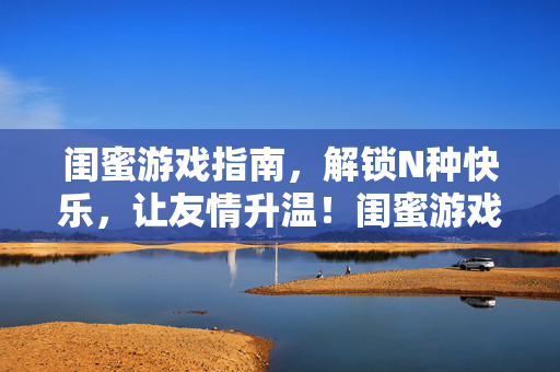 闺蜜游戏指南，解锁N种快乐，让友情升温！闺蜜游戏指南，解锁N种快乐，友情升温！