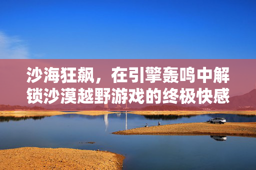沙海狂飙,在引擎轰鸣中解锁沙漠越野游戏的终极快感,沙海狂飙,引擎轰鸣解锁沙漠越野终极快感