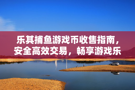 乐其捕鱼游戏币收售指南,安全高效交易,畅享游戏乐趣,乐其捕鱼游戏币收售指南,安全高效交易,畅享游戏乐趣