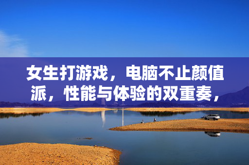 女生打游戏，电脑不止颜值派，性能与体验的双重奏，女生游戏，不止颜值派，性能体验双奏