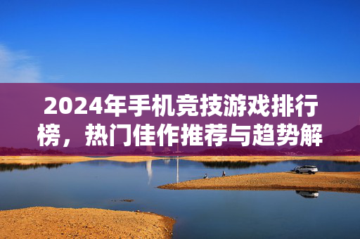 2024年手机竞技游戏排行榜，热门佳作推荐与趋势解析，2024年手机竞技游戏榜单，热门佳作与趋势解析