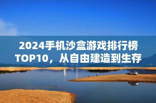 2024手机沙盒游戏排行榜TOP10，从自由建造到生存探索，这些游戏让你玩到停不下来！