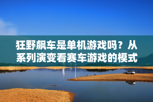 狂野飙车是单机游戏吗？从系列演变看赛车游戏的模式融合，从狂野飙车系列演变看赛车游戏的模式融合