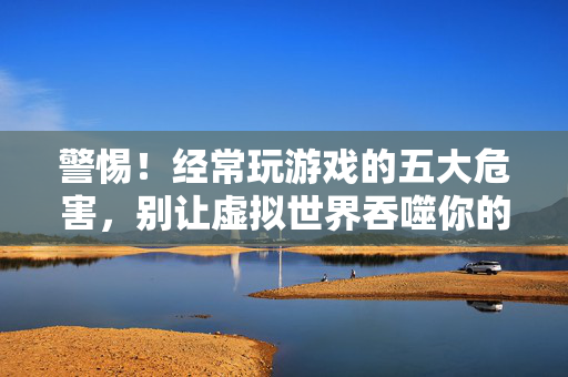 警惕！经常玩游戏的五大危害，别让虚拟世界吞噬你的生活，警惕！沉迷游戏的五大危害，别让虚拟世界吞噬生活
