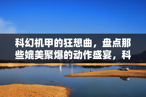 科幻机甲的狂想曲，盘点那些媲美聚爆的动作盛宴，科幻机甲的聚爆级动作狂想曲
