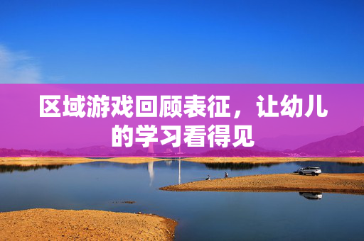区域游戏回顾表征，让幼儿的学习看得见