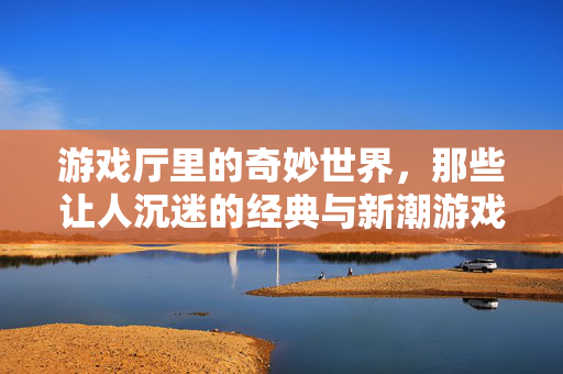 游戏厅里的奇妙世界，那些让人沉迷的经典与新潮游戏，游戏厅的奇妙，经典与新潮的沉迷世界
