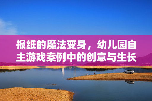 报纸的魔法变身，幼儿园自主游戏案例中的创意与生长，报纸的魔法变身，幼儿园自主游戏的创意生长