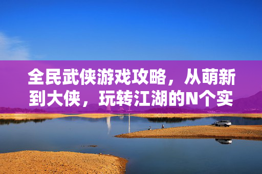 全民武侠游戏攻略，从萌新到大侠，玩转江湖的N个实用技巧