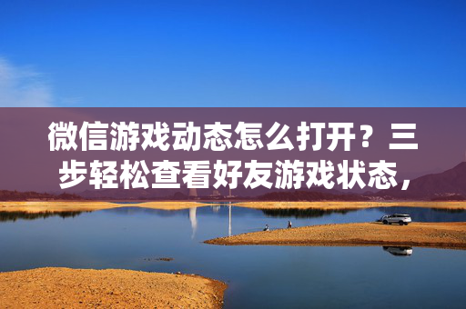 微信游戏动态怎么打开？三步轻松查看好友游戏状态，微信游戏动态怎么打开？三步轻松查看好友游戏状态