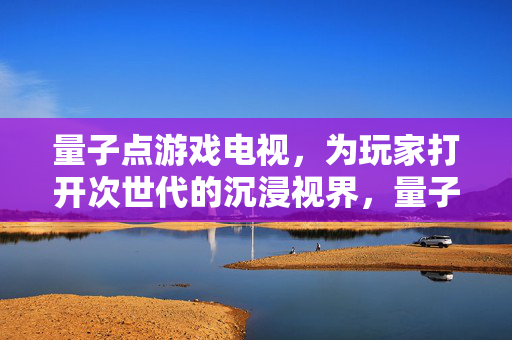 量子点游戏电视，为玩家打开次世代的沉浸视界，量子点游戏电视，开启次世代沉浸视界