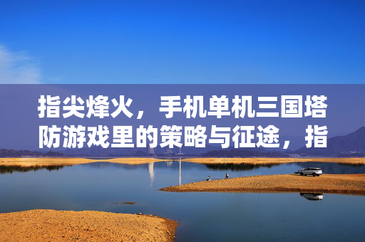 指尖烽火，手机单机三国塔防游戏里的策略与征途，指尖烽火，三国塔防策略征途