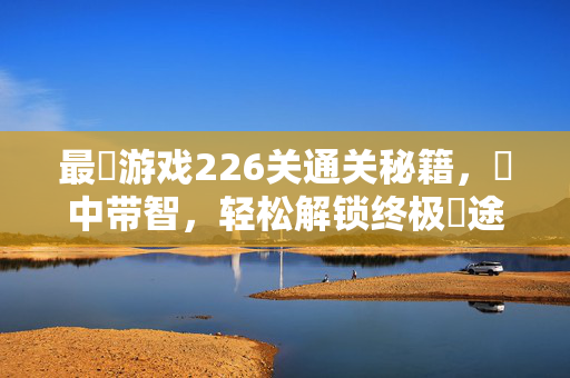最囧游戏226关通关秘籍，囧中带智，轻松解锁终极囧途，最囧游戏226关通关秘籍，囧中带智解锁终极囧途