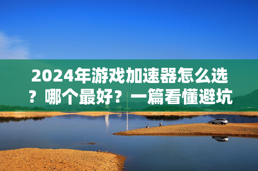 2024年游戏加速器怎么选？哪个最好？一篇看懂避坑指南，2024年游戏加速器怎么选哪个最好？避坑指南一篇看懂