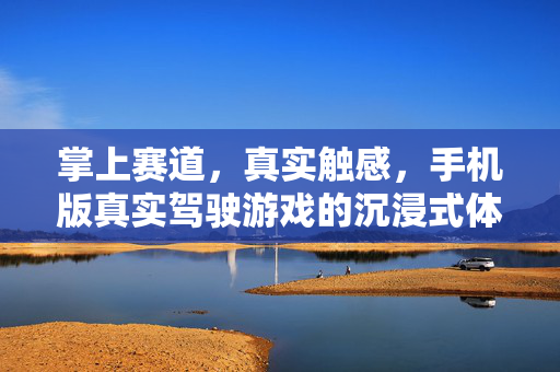 掌上赛道，真实触感，手机版真实驾驶游戏的沉浸式体验，掌上赛道，真实触感沉浸式驾驶体验