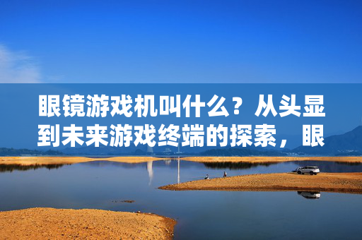 眼镜游戏机叫什么？从头显到未来游戏终端的探索，眼镜游戏机叫什么？从头显到未来游戏终端的探索