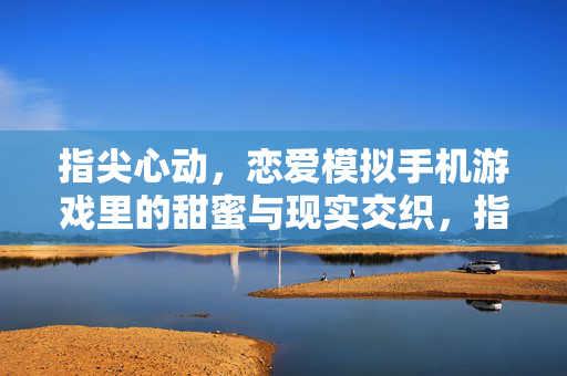 指尖心动，恋爱模拟手机游戏里的甜蜜与现实交织，指尖心动，恋爱模拟游戏里的甜蜜与现实交织