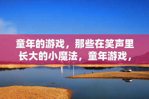 童年的游戏，那些在笑声里长大的小魔法，童年游戏，笑声里的小魔法