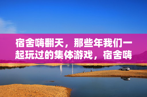 宿舍嗨翻天，那些年我们一起玩过的集体游戏，宿舍嗨翻天，那些年我们一起疯过的集体游戏