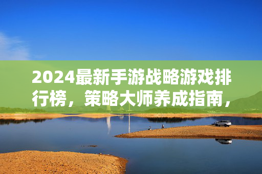 2024最新手游战略游戏排行榜，策略大师养成指南，这5款游戏让你运筹帷幄！2024最新手游战略游戏排行榜，5款策略大师养成指南，运筹帷幄