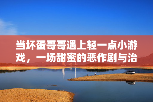 当坏蛋哥哥遇上轻一点小游戏，一场甜蜜的恶作剧与治愈之旅，坏蛋哥哥的轻一点恶作剧，治愈甜旅