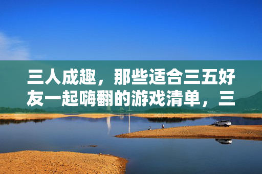 三人成趣，那些适合三五好友一起嗨翻的游戏清单，三五好友嗨翻，超全游戏清单