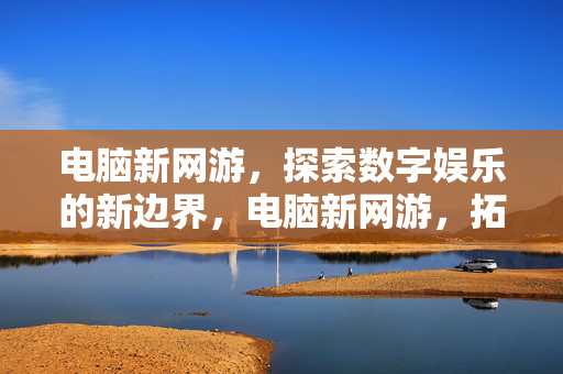 电脑新网游，探索数字娱乐的新边界，电脑新网游，拓界数字娱乐新边疆