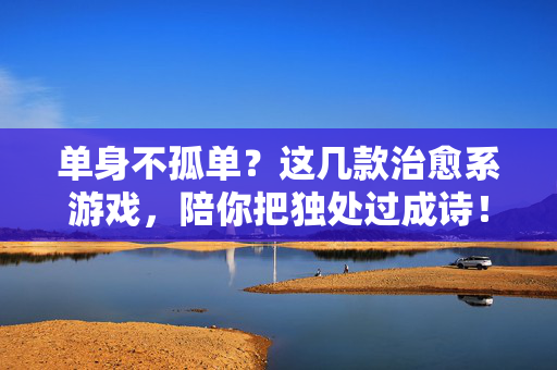 单身不孤单？这几款治愈系游戏，陪你把独处过成诗！单身不孤单？治愈系游戏让独处成诗
