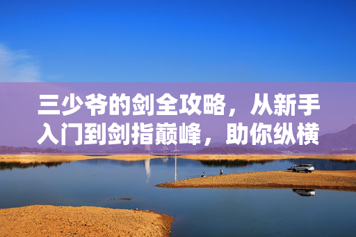 三少爷的剑全攻略，从新手入门到剑指巅峰，助你纵横江湖，三少爷的剑全攻略，从新手入门到剑指巅峰，纵横江湖