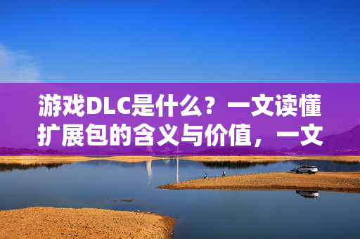 游戏DLC是什么？一文读懂扩展包的含义与价值，一文读懂游戏DLC，扩展包的含义与价值