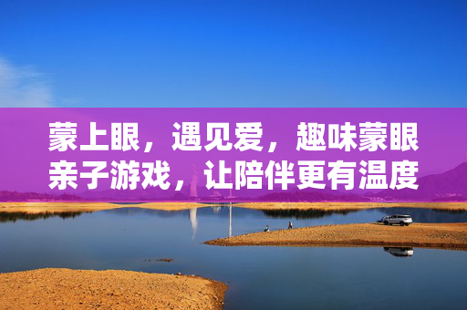 蒙上眼，遇见爱，趣味蒙眼亲子游戏，让陪伴更有温度！蒙眼亲子游戏，遇见爱，陪伴有温度