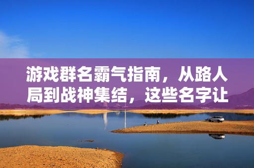 游戏群名霸气指南，从路人局到战神集结，这些名字让你群聊自带BGM！