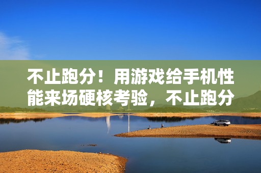 不止跑分！用游戏给手机性能来场硬核考验，不止跑分！游戏硬核考验手机性能