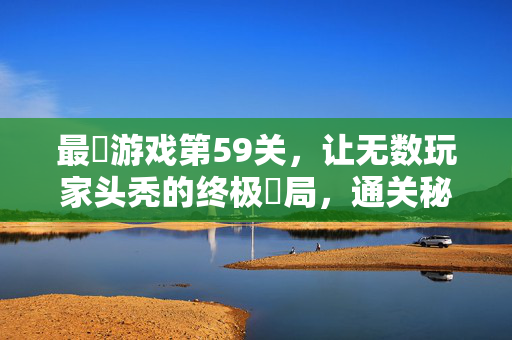 最囧游戏第59关，让无数玩家头秃的终极囧局，通关秘籍大公开！