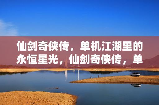 仙剑奇侠传，单机江湖里的永恒星光，仙剑奇侠传，单机江湖的永恒星光